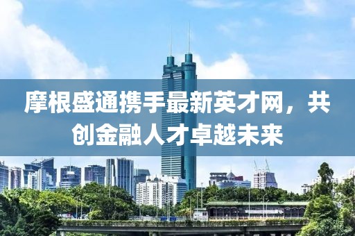 摩根盛通攜手最新英才網(wǎng)，共創(chuàng)金融人才卓越未來(lái)