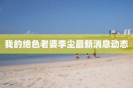 我的絕色老婆李塵最新消息動(dòng)態(tài)