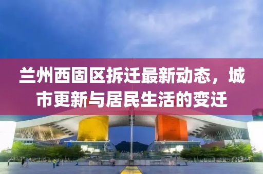 蘭州西固區(qū)拆遷最新動(dòng)態(tài)，城市更新與居民生活的變遷