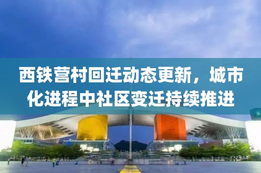 西鐵營(yíng)村回遷動(dòng)態(tài)更新，城市化進(jìn)程中社區(qū)變遷持續(xù)推進(jìn)