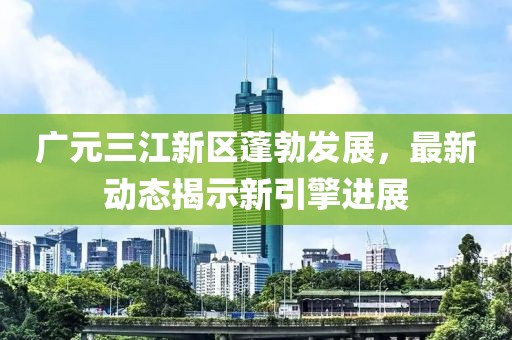 廣元三江新區(qū)蓬勃發(fā)展，最新動(dòng)態(tài)揭示新引擎進(jìn)展