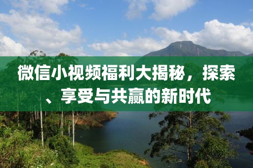 微信小視頻福利大揭秘，探索、享受與共贏的新時(shí)代