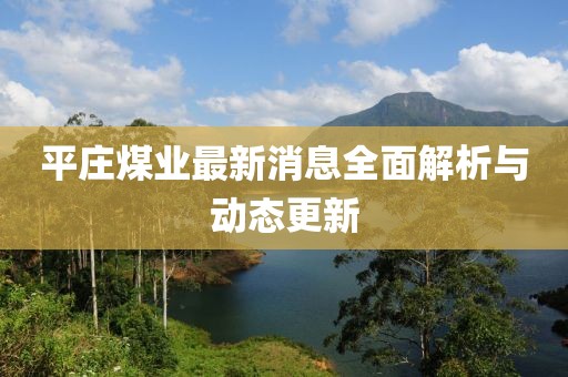 平莊煤業(yè)最新消息全面解析與動(dòng)態(tài)更新