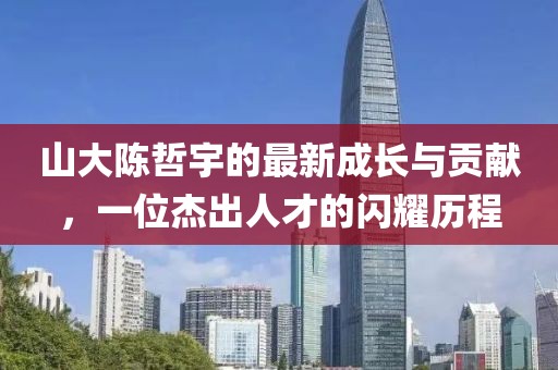 山大陳哲宇的最新成長(zhǎng)與貢獻(xiàn)，一位杰出人才的閃耀歷程