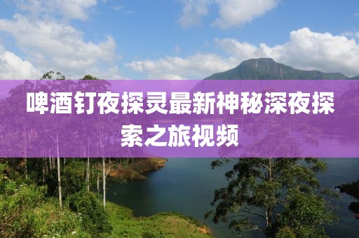 啤酒釘夜探靈最新神秘深夜探索之旅視頻