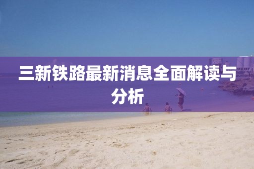 三新鐵路最新消息全面解讀與分析