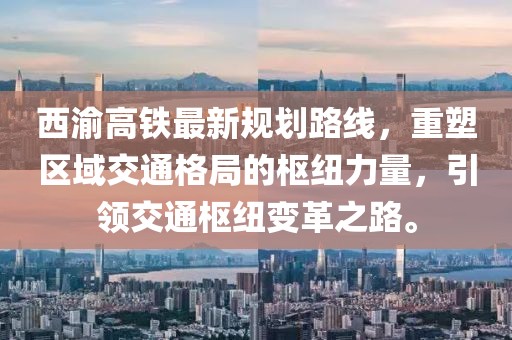 西渝高鐵最新規(guī)劃路線，重塑區(qū)域交通格局的樞紐力量，引領(lǐng)交通樞紐變革之路。