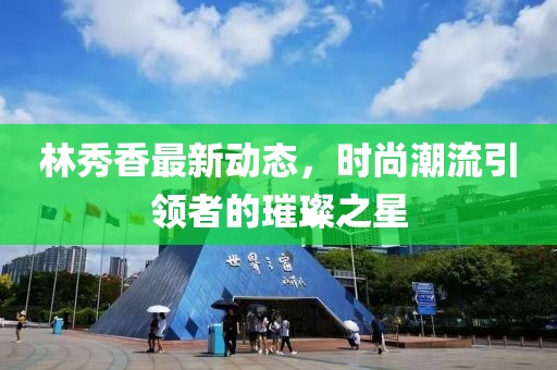 林秀香最新動(dòng)態(tài)，時(shí)尚潮流引領(lǐng)者的璀璨之星