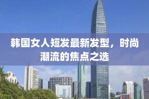 韓國女人短發(fā)最新發(fā)型，時(shí)尚潮流的焦點(diǎn)之選