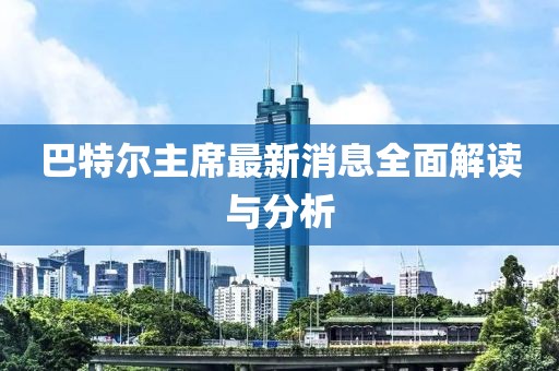 巴特爾主席最新消息全面解讀與分析