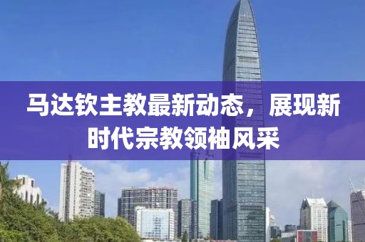 馬達(dá)欽主教最新動(dòng)態(tài)，展現(xiàn)新時(shí)代宗教領(lǐng)袖風(fēng)采