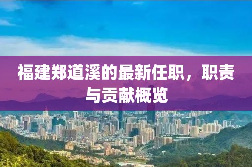 福建鄭道溪的最新任職，職責(zé)與貢獻概覽