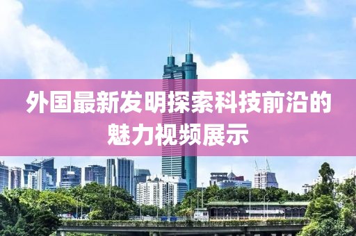 外國最新發(fā)明探索科技前沿的魅力視頻展示