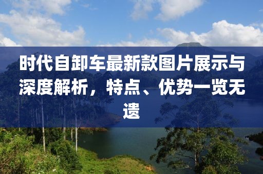 時(shí)代自卸車最新款圖片展示與深度解析，特點(diǎn)、優(yōu)勢(shì)一覽無遺