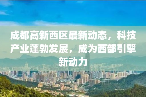 成都高新西區(qū)最新動(dòng)態(tài)，科技產(chǎn)業(yè)蓬勃發(fā)展，成為西部引擎新動(dòng)力