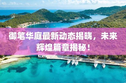 御筆華庭最新動(dòng)態(tài)揭曉，未來(lái)輝煌篇章揭秘！