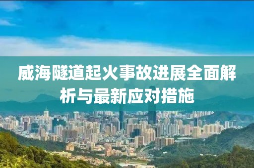 威海隧道起火事故進(jìn)展全面解析與最新應(yīng)對(duì)措施