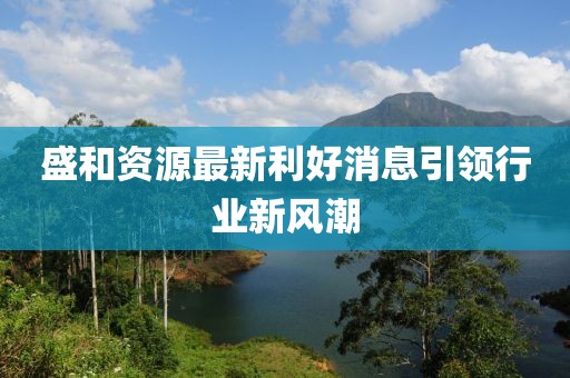 盛和資源最新利好消息引領(lǐng)行業(yè)新風(fēng)潮