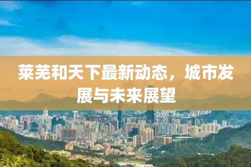 萊蕪和天下最新動態(tài)，城市發(fā)展與未來展望