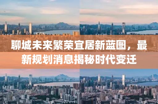 聊城未來繁榮宜居新藍(lán)圖，最新規(guī)劃消息揭秘時(shí)代變遷