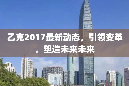 乙克2017最新動(dòng)態(tài)，引領(lǐng)變革，塑造未來未來