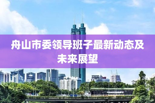 舟山市委領(lǐng)導(dǎo)班子最新動(dòng)態(tài)及未來展望