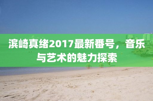 濱崎真緒2017最新番號(hào)，音樂與藝術(shù)的魅力探索