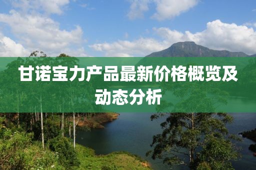 甘諾寶力產(chǎn)品最新價格概覽及動態(tài)分析