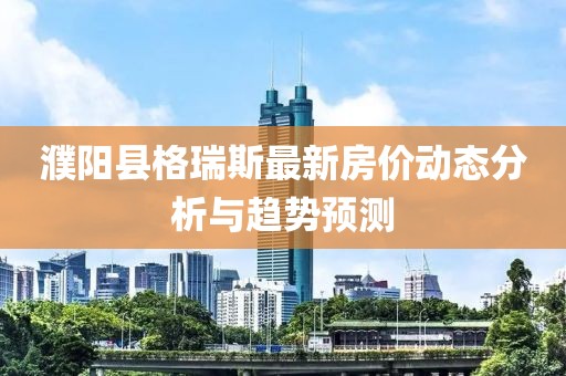 濮陽縣格瑞斯最新房價動態(tài)分析與趨勢預測