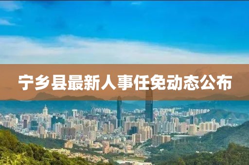 寧鄉(xiāng)縣最新人事任免動(dòng)態(tài)公布