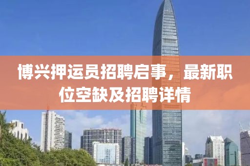 博興押運(yùn)員招聘啟事，最新職位空缺及招聘詳情
