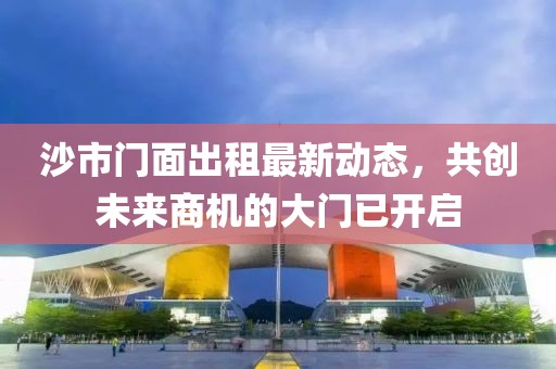 沙市門面出租最新動(dòng)態(tài)，共創(chuàng)未來(lái)商機(jī)的大門已開啟