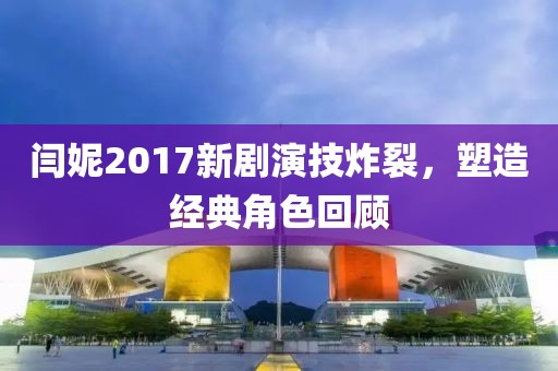 閆妮2017新劇演技炸裂，塑造經(jīng)典角色回顧