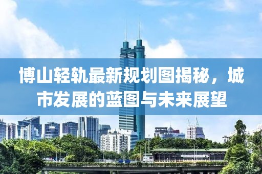 博山輕軌最新規(guī)劃圖揭秘，城市發(fā)展的藍(lán)圖與未來(lái)展望