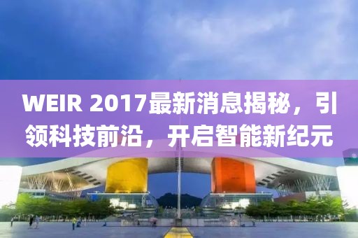 WEIR 2017最新消息揭秘，引領(lǐng)科技前沿，開啟智能新紀元