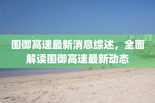 圍御高速最新消息綜述，全面解讀圍御高速最新動(dòng)態(tài)
