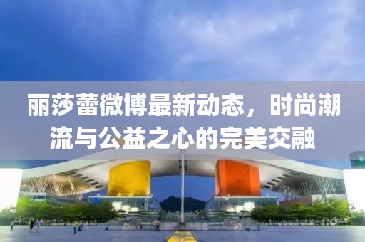 麗莎蕾微博最新動(dòng)態(tài)，時(shí)尚潮流與公益之心的完美交融
