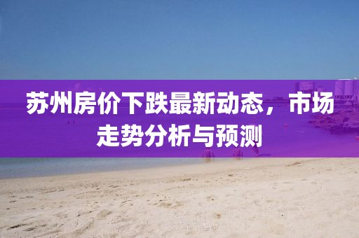 蘇州房?jī)r(jià)下跌最新動(dòng)態(tài)，市場(chǎng)走勢(shì)分析與預(yù)測(cè)