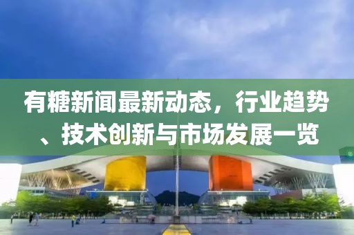 有糖新聞最新動(dòng)態(tài)，行業(yè)趨勢(shì)、技術(shù)創(chuàng)新與市場(chǎng)發(fā)展一覽