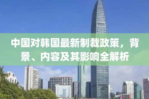 中國(guó)對(duì)韓國(guó)最新制裁政策，背景、內(nèi)容及其影響全解析
