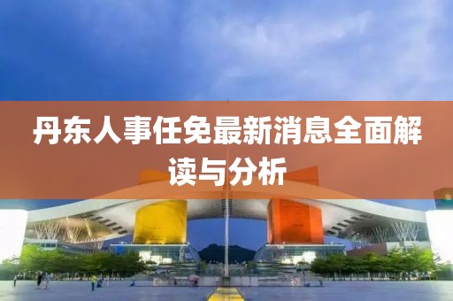 丹東人事任免最新消息全面解讀與分析
