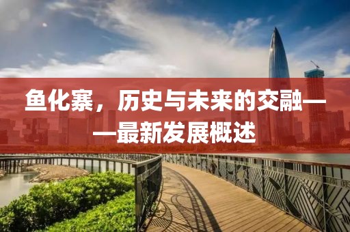 魚(yú)化寨，歷史與未來(lái)的交融——最新發(fā)展概述