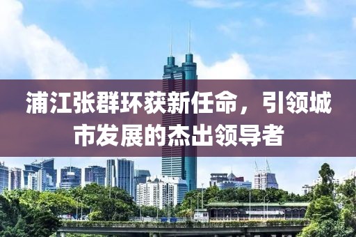 浦江張群環(huán)獲新任命，引領(lǐng)城市發(fā)展的杰出領(lǐng)導(dǎo)者
