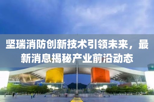堅(jiān)瑞消防創(chuàng)新技術(shù)引領(lǐng)未來(lái)，最新消息揭秘產(chǎn)業(yè)前沿動(dòng)態(tài)