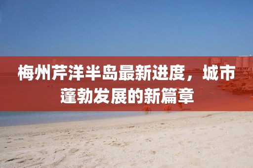 梅州芹洋半島最新進(jìn)度，城市蓬勃發(fā)展的新篇章
