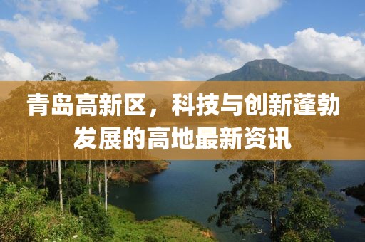 青島高新區(qū)，科技與創(chuàng)新蓬勃發(fā)展的高地最新資訊