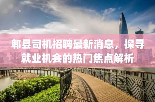 郫縣司機(jī)招聘最新消息，探尋就業(yè)機(jī)會的熱門焦點解析