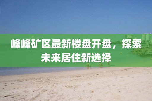 峰峰礦區(qū)最新樓盤開盤，探索未來居住新選擇