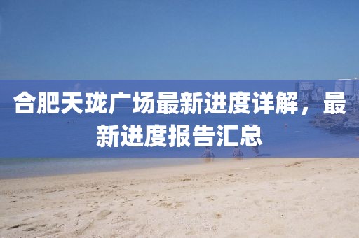 合肥天瓏廣場最新進度詳解，最新進度報告匯總