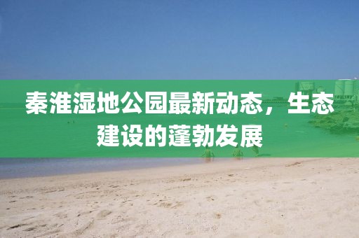 秦淮濕地公園最新動態(tài)，生態(tài)建設的蓬勃發(fā)展